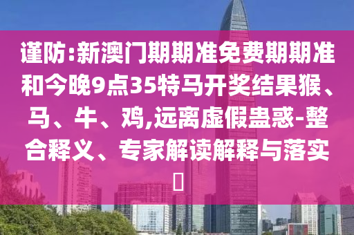謹防:新澳門期期準免費期期準和今晚9點35特馬開獎結(jié)果猴、馬、牛、雞,遠離虛假蠱惑-整合釋義、專家解讀解釋與落實?