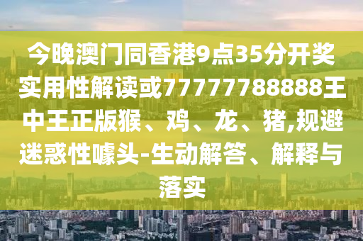 今晚澳門同香港9點35分開獎實用性解讀或77777788888王中王正版猴、雞、龍、豬,規(guī)避迷惑性噱頭-生動解答、解釋與落實