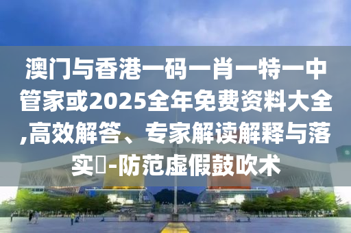 澳門與香港一碼一肖一特一中管家或2025全年免費資料大全,高效解答、專家解讀解釋與落實?-防范虛假鼓吹術(shù)