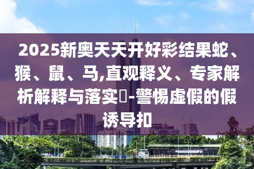 2025新奧天天開(kāi)好彩結(jié)果蛇、猴、鼠、馬,直觀釋義、專家解析解釋與落實(shí)?-警惕虛假的假誘導(dǎo)扣