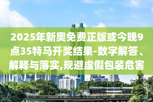 2025年新奧免費(fèi)正版或今晚9點(diǎn)35特馬開獎結(jié)果-數(shù)字解答、解釋與落實(shí),規(guī)避虛假包裝危害
