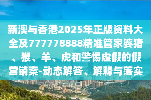 新澳與香港2025年正版資料大全及777778888精準管家婆豬、猴、羊、虎和警惕虛假的假營銷案-動態(tài)解答、解釋與落實