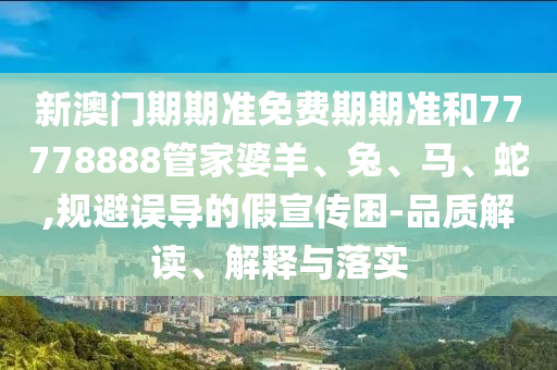 新澳門期期準免費期期準和77778888管家婆羊、兔、馬、蛇,規(guī)避誤導(dǎo)的假宣傳困-品質(zhì)解讀、解釋與落實